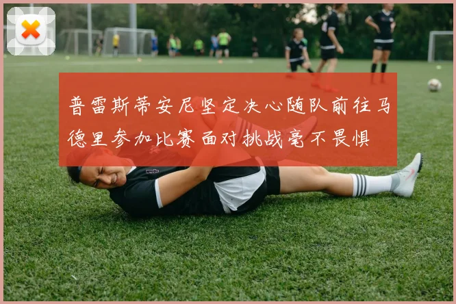 普雷斯蒂安尼坚定决心随队前往马德里参加比赛面对挑战毫不畏惧