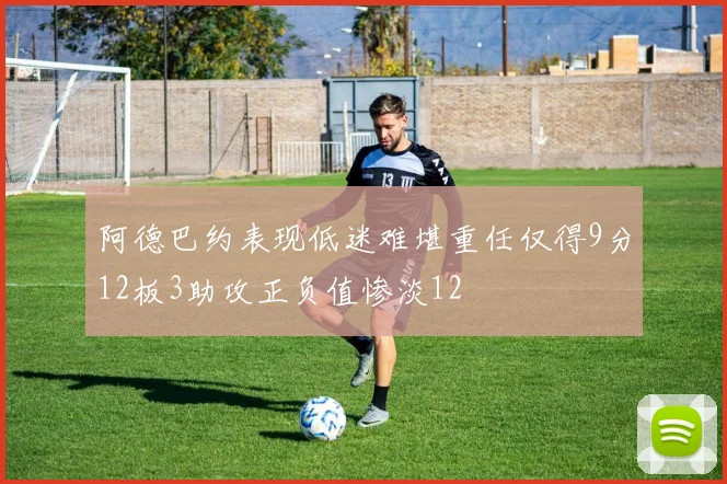 阿德巴约表现低迷难堪重任仅得9分12板3助攻正负值惨淡12