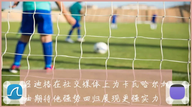 吕迪格在社交媒体上为卡瓦哈尔加油期待他强势回归展现更强实力