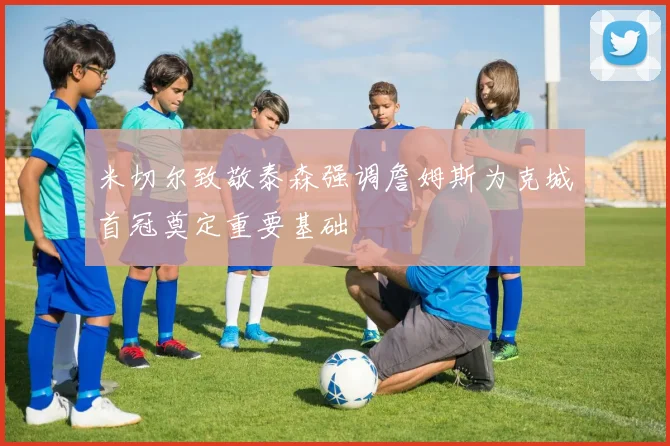 米切尔致敬泰森强调詹姆斯为克城首冠奠定重要基础