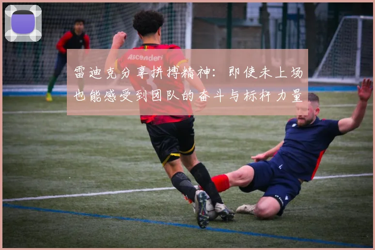 雷迪克分享拼搏精神：即使未上场也能感受到团队的奋斗与标杆力量