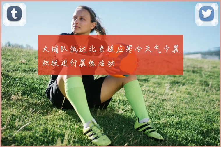 大埔队抵达北京适应寒冷天气今晨积极进行晨练活动