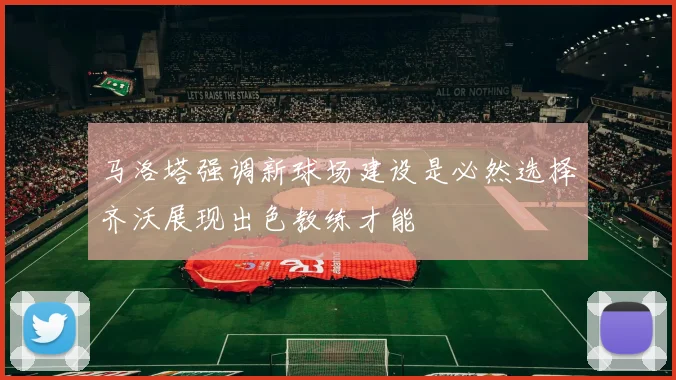 马洛塔强调新球场建设是必然选择齐沃展现出色教练才能
