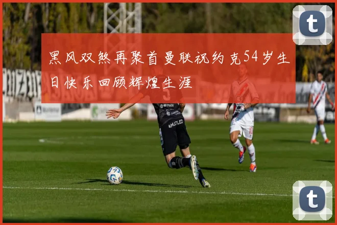 黑风双煞再聚首曼联祝约克54岁生日快乐回顾辉煌生涯