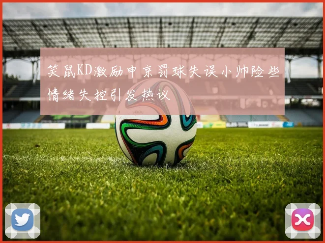 笑鼠KD激励申京罚球失误小帅险些情绪失控引发热议