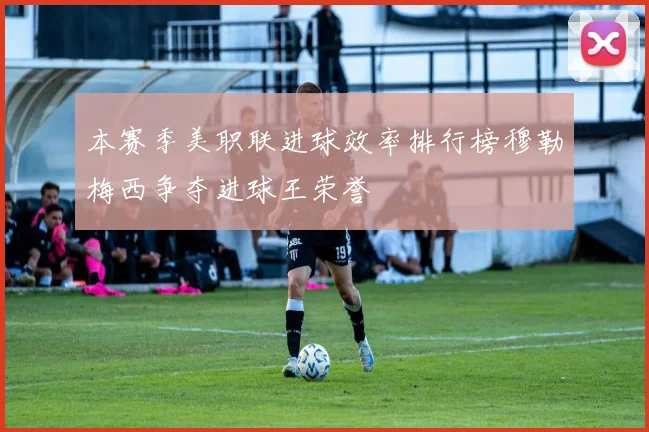 本赛季美职联进球效率排行榜穆勒梅西争夺进球王荣誉