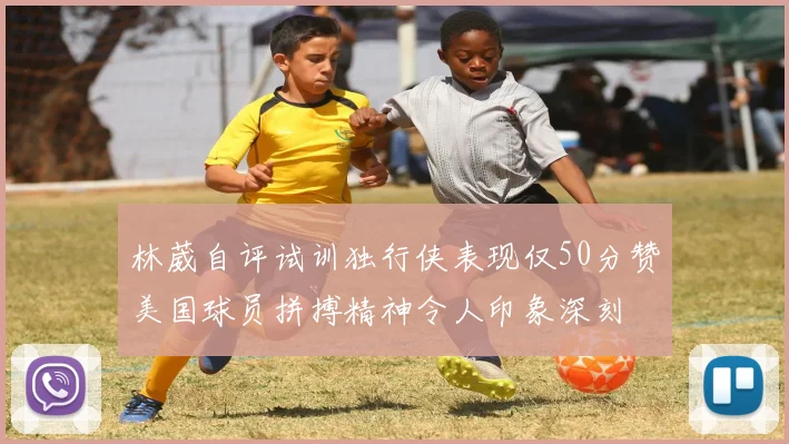 林葳自评试训独行侠表现仅50分赞美国球员拼搏精神令人印象深刻