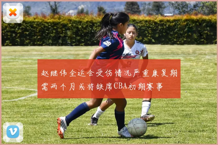 赵继伟全运会受伤情况严重康复期需两个月或将缺席CBA初期赛事
