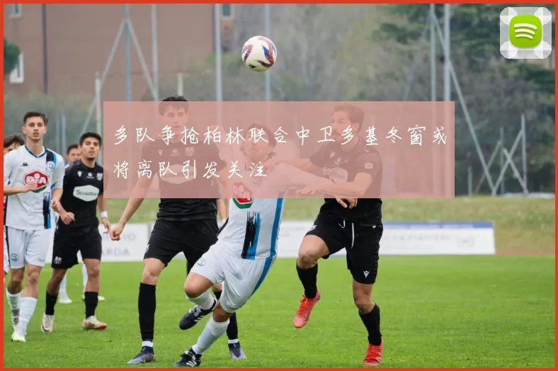多队争抢柏林联合中卫多基冬窗或将离队引发关注