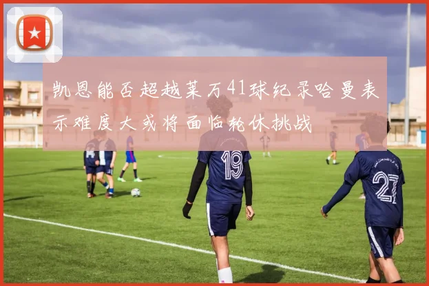 凯恩能否超越莱万41球纪录哈曼表示难度大或将面临轮休挑战