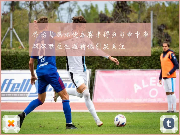 乔治与恩比德本赛季得分与命中率双双跌至生涯新低引发关注