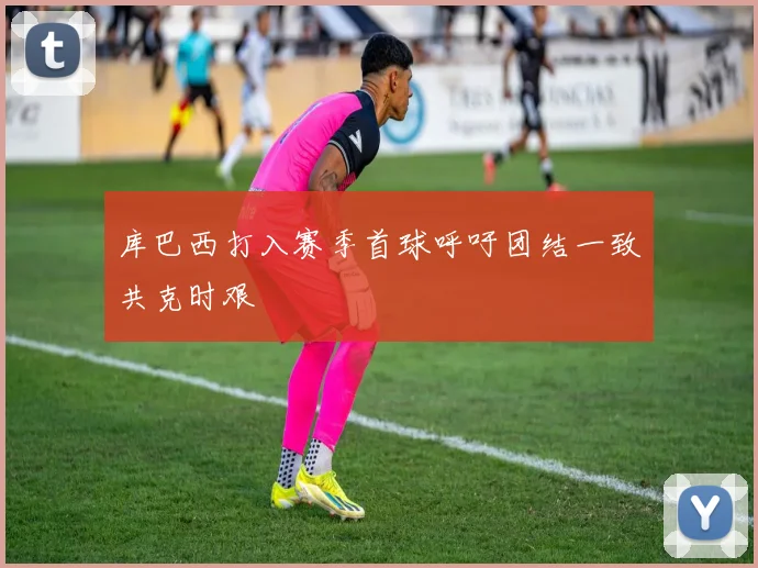 库巴西打入赛季首球呼吁团结一致共克时艰