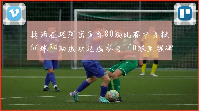 梅西在迈阿密国际80场比赛中贡献66球34助成功达成参与100球里程碑