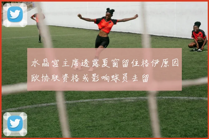 水晶宫主席透露夏窗留住格伊原因欧协联资格或影响球员去留