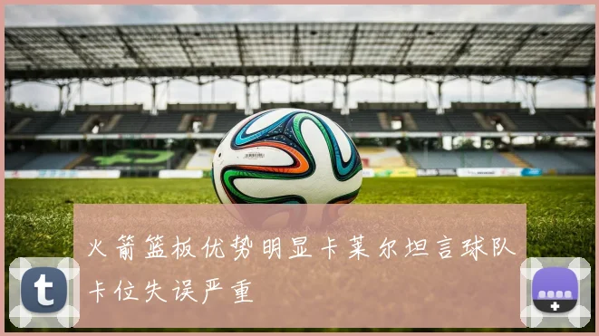 火箭篮板优势明显卡莱尔坦言球队卡位失误严重