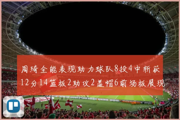 周琦全能表现助力球队8投4中斩获12分14篮板2助攻2盖帽6前场板展现实力