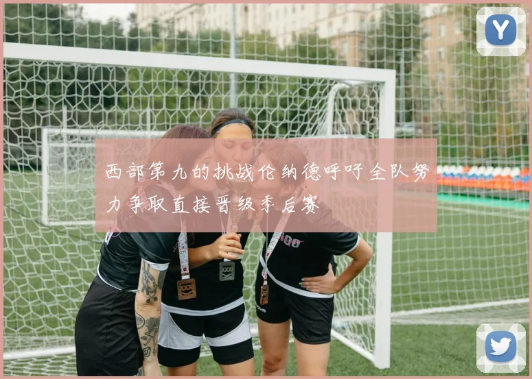 西部第九的挑战伦纳德呼吁全队努力争取直接晋级季后赛