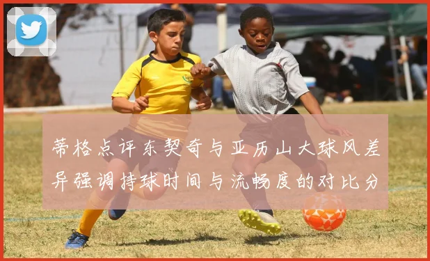 蒂格点评东契奇与亚历山大球风差异强调持球时间与流畅度的对比分析
