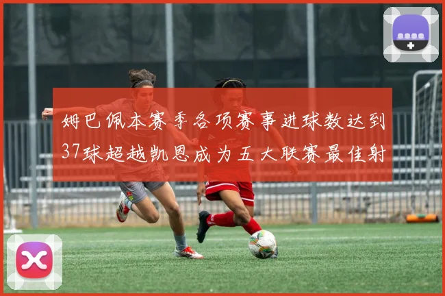 姆巴佩本赛季各项赛事进球数达到37球超越凯恩成为五大联赛最佳射手