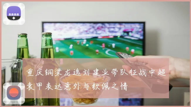 重庆铜梁龙选刘建业带队征战中超袁甲表达意外与钦佩之情