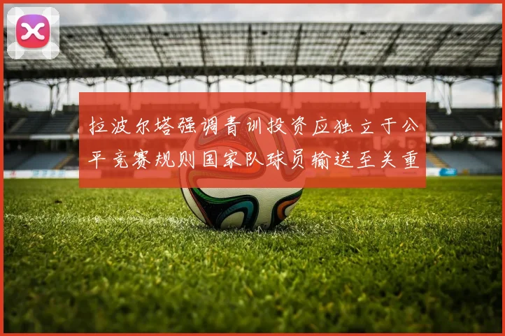 拉波尔塔强调青训投资应独立于公平竞赛规则国家队球员输送至关重要