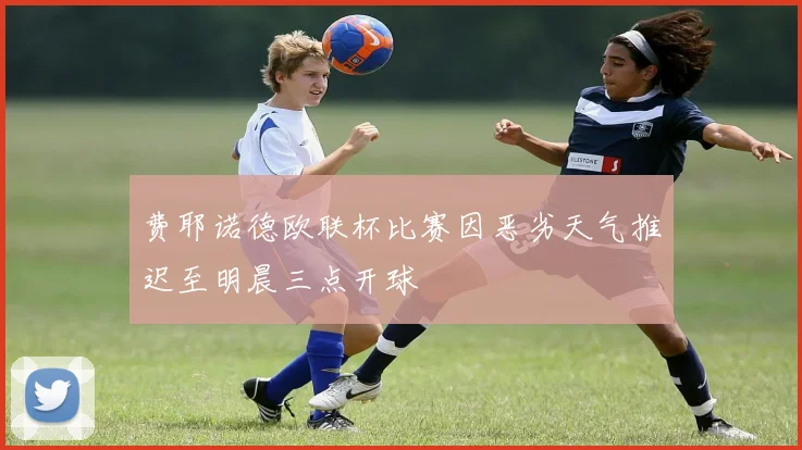 费耶诺德欧联杯比赛因恶劣天气推迟至明晨三点开球