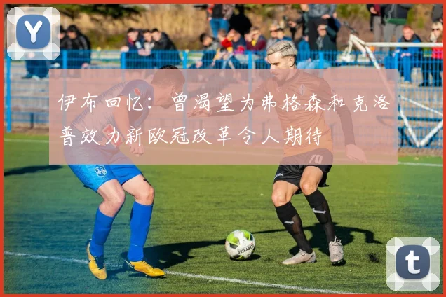 伊布回忆：曾渴望为弗格森和克洛普效力新欧冠改革令人期待