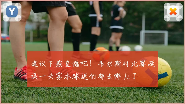 建议下载直播吧！韦尔斯对比赛延误一头雾水球迷们都去哪儿了
