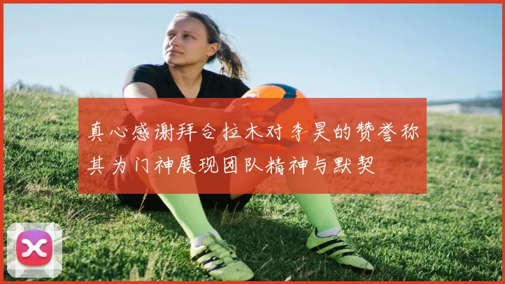 真心感谢拜合拉木对李昊的赞誉称其为门神展现团队精神与默契