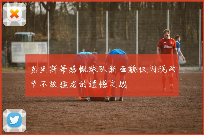 克里斯蒂感慨球队新面貌仅闪现两节不敌猛龙的遗憾之战