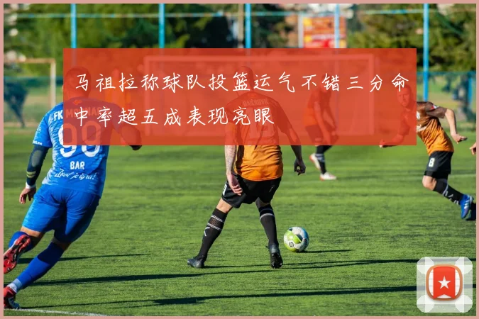 马祖拉称球队投篮运气不错三分命中率超五成表现亮眼