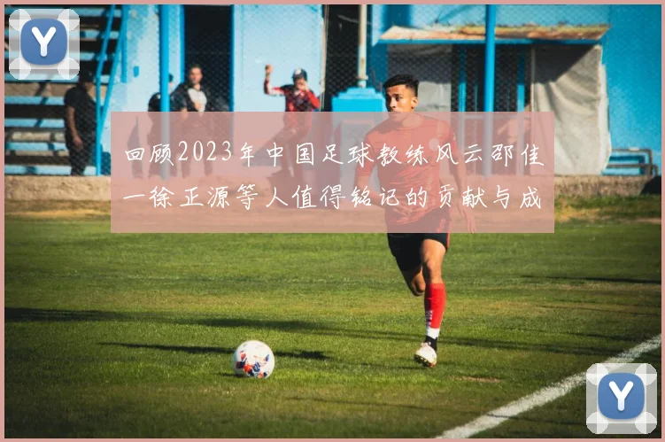 回顾2023年中国足球教练风云邵佳一徐正源等人值得铭记的贡献与成就