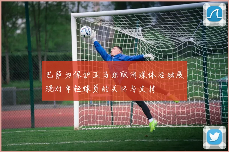 巴萨为保护亚马尔取消媒体活动展现对年轻球员的关怀与支持