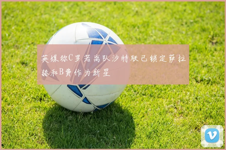 英媒称C罗若离队沙特联已锁定萨拉赫和B费作为新星
