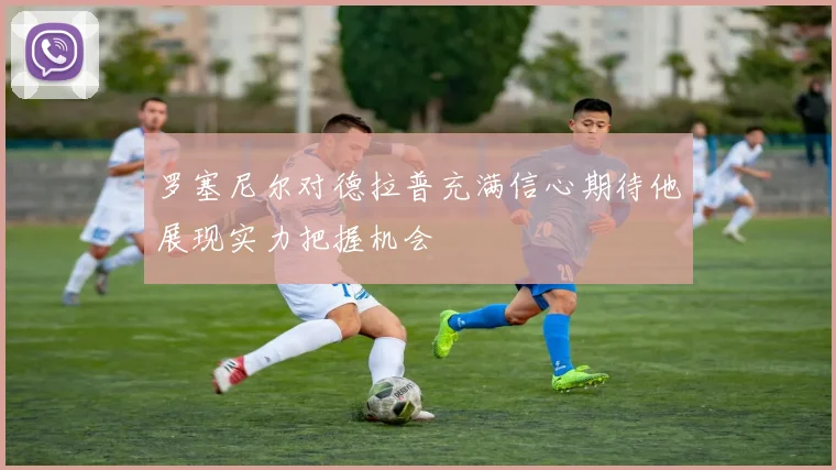 罗塞尼尔对德拉普充满信心期待他展现实力把握机会
