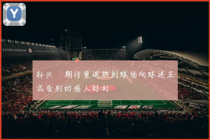 孙兴慜期待重返热刺球场向球迷正式告别的感人时刻