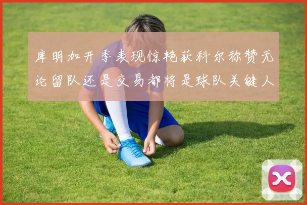 库明加开季表现惊艳获科尔称赞无论留队还是交易都将是球队关键人物
