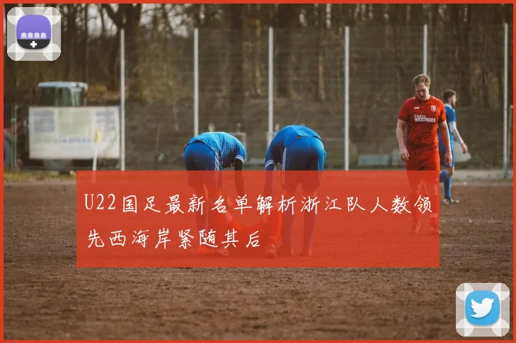 U22国足最新名单解析浙江队人数领先西海岸紧随其后