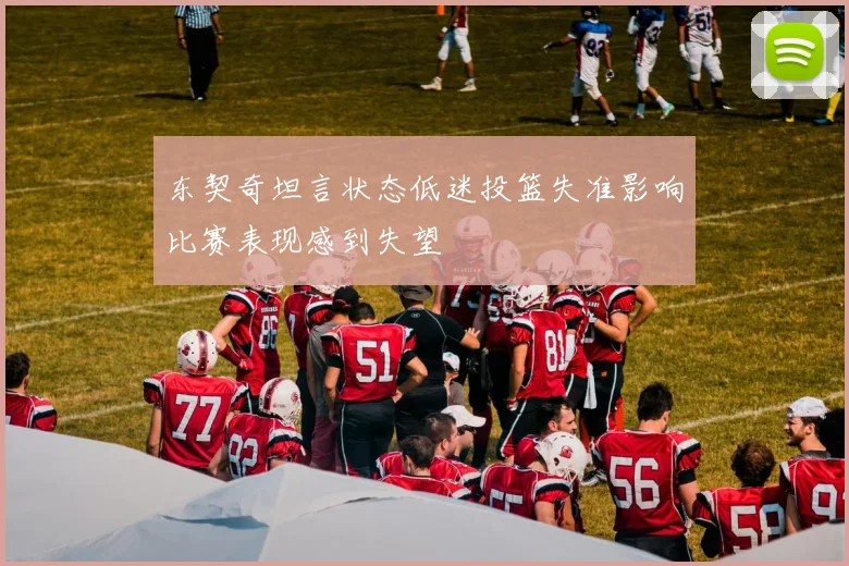东契奇坦言状态低迷投篮失准影响比赛表现感到失望