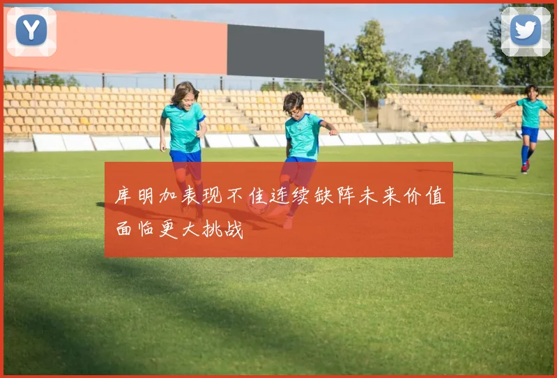 库明加表现不佳连续缺阵未来价值面临更大挑战