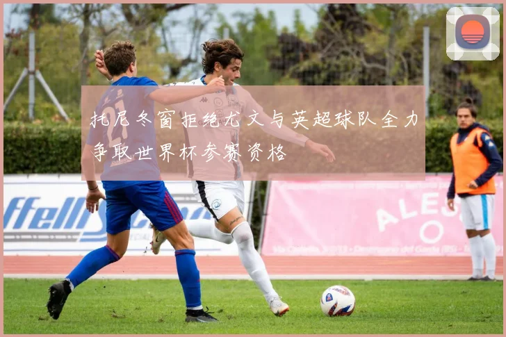 托尼冬窗拒绝尤文与英超球队全力争取世界杯参赛资格