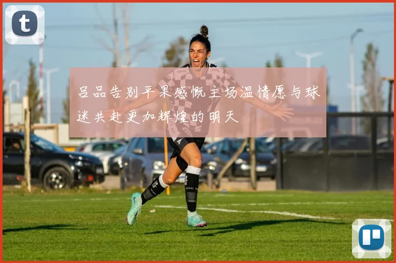 吕品告别平果感慨主场温情愿与球迷共赴更加辉煌的明天